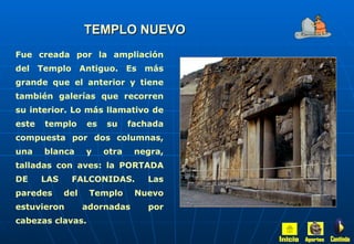 TEMPLO NUEVO Fue creada por la ampliación del Templo Antiguo. Es más grande que el anterior y tiene también galerías que recorren su interior. Lo más llamativo de este templo es su fachada compuesta por dos columnas, una blanca y otra negra, talladas con aves: la PORTADA DE LAS FALCONIDAS. Las paredes del Templo Nuevo estuvieron adornadas por cabezas clavas. Inicio Aportes Continúa 