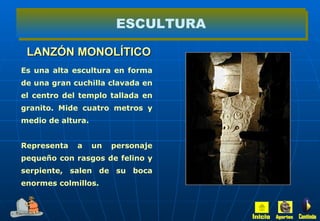 LANZÓN MONOLÍTICO ESCULTURA Es una alta escultura en forma de una gran cuchilla clavada en el centro del templo tallada en granito. Mide cuatro metros y medio de altura. Representa a un personaje pequeño con rasgos de felino y serpiente, salen de su boca enormes colmillos. Inicio Aportes Continúa 