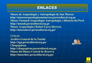 ENLACES Museo de Arqueología y Antropología de San Marcos http :// museoarqueologiasanmarcos.perucultural.org.pe Museo Nacional Arqueología Antropología e Historia del Perú http :// mnaah.perucultural.org.pe Museo Arqueológico Rafael Larco Herrera http :// museolarco.perucultural.org.pe / OTROS: Archivo General de la Nación http :// agn.perucultural.org.pe / Choqequirau http :// choqequirau.perucultural.org.pe Museo del Banco Central de Reserva http :// museobcr.perucultural.org.pe / Inicio 