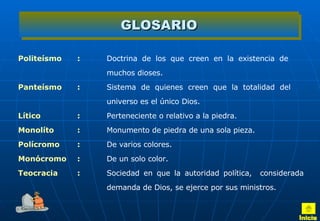 GLOSARIO Politeísmo : Doctrina de los que creen en la existencia de  muchos dioses.  Panteísmo : Sistema de quienes creen que la totalidad del  universo es el único Dios.  Lítico : Perteneciente o relativo a la piedra. Monolíto : Monumento de piedra de una sola pieza.  Polícromo : De varios colores.  Monócromo : De un solo color.  Teocracia : Sociedad en que la autoridad política,  considerada  demanda de Dios, se ejerce por sus ministros.  Inicio 
