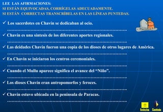 LEE  LAS AFIRMACIONES:   SI ESTÁN EQUIVOCADAS, CORRÍGELAS ADECUADAMENTE.  SI ESTÁN  CORRECTAS TRANSCRÍBELAS EN LAS LÍNEAS PUNTEDAS. Los sacerdotes en Chavín se dedicaban al ocio. ……………………………………………………………………… . Chavín es una síntesis de los diferentes aportes regionales. ……………………………………………………………………… . Las deidades Chavín fueron una copia de los dioses de otros lugares de América. ……………………………………………………………………… . En Chavín se iniciaron los centros ceremoniales. ……………………………………………………………………… . Cuando el Mullu aparece significa el avance del “Niño”. ……………………………………………………………………… . Los dioses Chavín eran antropomorfos y feroces. ……………………………………………………………………… . Chavín estuvo ubicada en la península de Paracas.  ……………………………………………………………………… . Inicio Continúa 