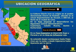 UBICACIÓN GEOGRÁFICA En su  Fase Expansiva  se desarrolló Supe y Paracas y en su  Área de Influencia  Loja. Se extendió desde Lambayeque hasta Palpa (Ica) por la costa; y desde Cajamarca hasta Ayacucho por la sierra. La Cultura Chavín tuvo su origen en el pueblo denominado Chavín de Huántar, ubicado en el actual Departamento de Ancash, a 300 km. al Norte de la ciudad de Lima. En su  Fase Imperial  se desarrollaron los Siguientes centros administrativos: Cupisnique, Caballo Muerto, Sechín y Kunturwasi.        Inicio 