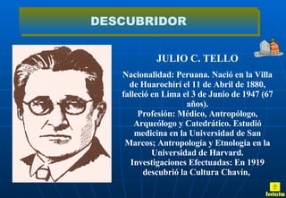 JULIO C. TELLO Nacionalidad: Peruana. Nació en la Villa de Huarochirí el 11 de Abril de 1880, falleció en Lima el 3 de Junio de 1947 (67 años). Profesión: Médico, Antropólogo, Arqueólogo y Catedrático. Estudió medicina en la Universidad de San Marcos; Antropología y Etnología en la Universidad de Harvard. Investigaciones Efectuadas: En 1919 descubrió la Cultura Chavín,  DESCUBRIDOR Inicio 