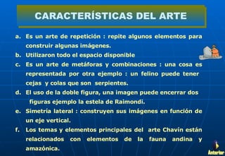 Es un arte de repetición : repite algunos elementos para construir algunas imágenes. Utilizaron todo el espacio disponible  Es un arte de metáforas y combinaciones : una cosa es representada por otra ejemplo : un felino puede tener  cejas  y colas que son  serpientes. El uso de la doble figura, una imagen puede encerrar dos  figuras ejemplo la estela de Raimondi. Simetría lateral : construyen sus imágenes en función de un eje vertical. Los temas y elementos principales del  arte Chavín están relacionados con elementos de la fauna andina y amazónica.  CARACTERÍSTICAS DEL ARTE Anterior 
