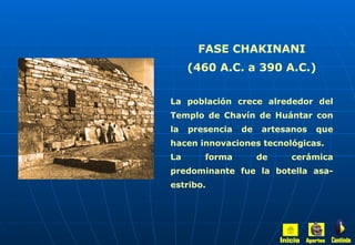 FASE CHAKINANI (460 A.C. a 390 A.C.) La población crece alrededor del Templo de Chavín de Huántar con la presencia de artesanos que hacen innovaciones tecnológicas. La forma de cerámica predominante fue la botella asa-estribo. Inicio Aportes Continúa 