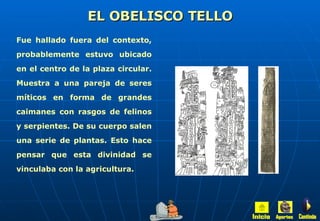 EL OBELISCO TELLO Fue hallado fuera del contexto, probablemente estuvo ubicado en el centro de la plaza circular. Muestra a una pareja de seres míticos en forma de grandes caimanes con rasgos de felinos y serpientes. De su cuerpo salen una serie de plantas. Esto hace pensar que esta divinidad se vinculaba con la agricultura. Inicio Aportes Continúa 