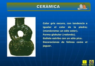 CERÁMICA Color gris oscuro, con tendencia a igualar el color de la piedra; (monócroma: un sólo color). Forma globular (redonda). Gollete estribo con un sólo pico. Decoraciones de felinos como el jaguar. Inicio Aportes 
