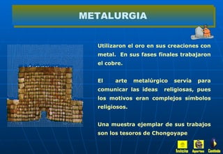 Utilizaron el oro en sus creaciones con metal.  En sus fases finales trabajaron el cobre. El  arte metalúrgico servía para comunicar las ideas  religiosas, pues los motivos eran complejos símbolos religiosos. Una muestra ejemplar de sus trabajos son los tesoros de Chongoyape METALURGIA Inicio Aportes Continúa 