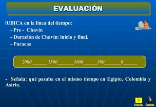 EVALUACIÓN UBICA en la línea del tiempo: - Pre -  Chavín  - Duración de Chavín: inicio y final. - Paracas Señala: qué pasaba en el mismo tiempo en Egipto,  Colombia y Asíria. 2000 ______ 1500_______1000______500_______0______ Inicio Continúa 