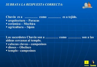 SUBRAYA LA RESPUESTA CORRECTA: Chavín  es a  …………  como  …………  es a tejido. arquitectura – Paracas cerámica – Mochica agricultura – Sipán Los sacerdotes Chavín son a ………… como  ………… son a las aldeas cercanas al templo. cabezas clavas – campesinos dioses – Obelisco templo - campesinos Inicio Continúa 