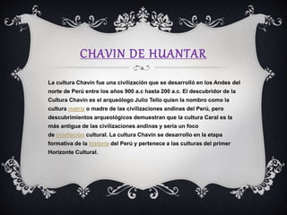 CHAVIN DE HUANTAR
La cultura Chavín fue una civilización que se desarrolló en los Andes del
norte de Perú entre los años 900 a.c hasta 200 a.c. El descubridor de la
Cultura Chavín es el arqueólogo Julio Tello quien la nombro como la
cultura matriz o madre de las civilizaciones andinas del Perú, pero
descubrimientos arqueológicos demuestran que la cultura Caral es la
más antigua de las civilizaciones andinas y sería un foco
de irradiación cultural. La cultura Chavín se desarrollo en la etapa
formativa de la historia del Perú y pertenece a las culturas del primer
Horizonte Cultural.
