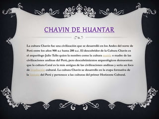 CHAVIN DE HUANTAR
La cultura Chavín fue una civilización que se desarrolló en los Andes del norte de
Perú entre los años 900 a.c hasta 200 a.c. El descubridor de la Cultura Chavín es
el arqueólogo Julio Tello quien la nombro como la cultura matriz o madre de las
civilizaciones andinas del Perú, pero descubrimientos arqueológicos demuestran
que la cultura Caral es la más antigua de las civilizaciones andinas y sería un foco
de irradiación cultural. La cultura Chavín se desarrollo en la etapa formativa de
la historia del Perú y pertenece a las culturas del primer Horizonte Cultural.