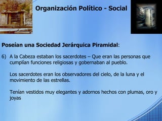 Organización Político - Social Poseían una Sociedad Jerárquica Piramidal : A la Cabeza estaban los sacerdotes – Que eran las personas que cumplían funciones religiosas y gobernaban al pueblo. Los sacerdotes eran los observadores del cielo, de la luna y el movimiento de las estrellas. Tenían vestidos muy elegantes y adornos hechos con plumas, oro y joyas 