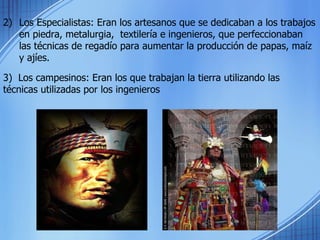 Los Especialistas: Eran los artesanos que se dedicaban a los trabajos en piedra, metalurgia,  textilería e ingenieros, que perfeccionaban las técnicas de regadío para aumentar la producción de papas, maíz y ajíes. 3)  Los campesinos: Eran los que trabajan la tierra utilizando las técnicas utilizadas por los ingenieros 