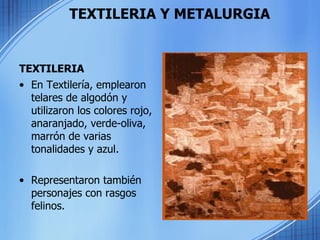 TEXTILERIA Y METALURGIA TEXTILERIA En Textilería, emplearon telares de algodón y utilizaron los colores rojo, anaranjado, verde-oliva, marrón de varias tonalidades y azul.  Representaron también personajes con rasgos felinos. 