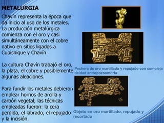 METALURGIA Pechera de oro martillado y repujado con compleja deidad antropozoomorfa Objeto en oro martillado, repujado y recortado Chavín representa la época que da inicio al uso de los metales. La producción metalúrgica comienza con el oro y casi simultáneamente con el cobre nativo en sitios ligados a Cupisnique y Chavín.  La cultura Chavín trabajó el oro, la plata, el cobre y posiblemente algunas aleaciones.  Para fundir los metales debieron emplear hornos de arcilla y carbón vegetal; las técnicas empleadas fueron: la cera perdida, el labrado, el repujado y la incisión.  