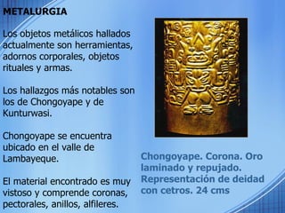 METALURGIA Chongoyape. Corona. Oro laminado y repujado. Representación de deidad con cetros. 24 cms Los objetos metálicos hallados actualmente son herramientas, adornos corporales, objetos rituales y armas.  Los hallazgos más notables son los de Chongoyape y de Kunturwasi. Chongoyape se encuentra ubicado en el valle de Lambayeque. El material encontrado es muy vistoso y comprende coronas, pectorales, anillos, alfileres. 
