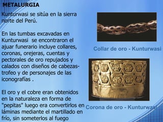 METALURGIA Collar de oro - Kunturwasi Corona de oro - Kunturwasi Kunturwasi se sitúa en la sierra norte del Perú. En las tumbas excavadas en  Kunturwasi  se encontraron el ajuar funerario incluye collares, coronas, orejeras, cuentas y pectorales de oro repujados y calados con diseños de cabezas-trofeo y de personajes de las iconografías . El oro y el cobre eran obtenidos en la naturaleza en forma de "pepitas" luego era convertirlos en láminas mediante el martillado en frío, sin someterlos al fuego 