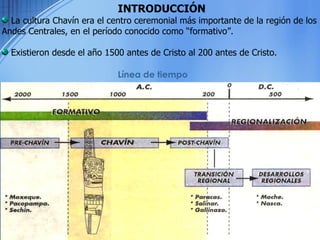 La cultura Chavín era el centro ceremonial más importante de la región de los Andes Centrales, en el período conocido como “formativo”. Existieron desde el año 1500 antes de Cristo al 200 antes de Cristo. INTRODUCCIÓN Línea de tiempo 