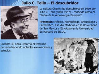 Julio C. Tello – El descubridor La cultura Chavín fue descubierta en 1919 por Julio C. Tello (1880-1947) , conocido como el “Padre de la Arqueología Peruana”. Profesión:  Médico, Antropólogo, Arqueólogo y Catedrático. Estudió Medicina en la Universidad de San Marcos y Etnología en la Universidad de Harvard de EE.UU. Durante 30 años, recorrió el territorio peruano haciendo notables excavaciones y estudios. 