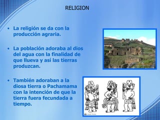 La religión se da con la producción agraria. La población adoraba al dios del agua con la finalidad de que llueva y así las tierras produzcan. También adoraban a la diosa tierra o Pachamama con la intención de que la tierra fuera fecundada a tiempo. RELIGION 