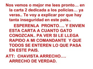 Nos vemos o mejor me lees pronto… en la carta 2 dedicada a los policias… ya veras.. Te voy a explicar por que hay tanta inseguridad en este pais.. ESPERENLA  PRONTO…. Y ENVIEN ESTA CARTA A CUANTO GATO CONOZCAN.. PA VER SI LE LLEGA RAPIDO A MI COMANDANTE  Y QUE TODOS SE ENTEREN LO QUE PASA EN ESTE PAIS. ATT:  CHAVISTA ARRECHO…. ARRECHO DE VERDAD. 