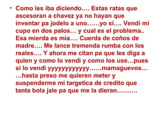 Como les iba diciendo…. Estas ratas que ascesoran a chavez ya no hayan que inventar pa jodelo a uno……yo si…. Vendi mi cupo en dos palos… y cual es el problema.. Esa mierda es mia…. Cuerda de coños de madre…. Me lance tremenda rumba con los reales…. Y ahora me citan pa que les diga a quien y como lo vendi y como los use…pues si lo vendi yyyyyyyyyyyy……mamaguevos……hasta preso me quieren meter y suspenderme mi targetica de credito que tanta bola jale pa que me la dieran………. 