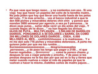 Pa que veas que tengo razon… y no contentos con eso.. Si uno viaja  hay que hacer un papeleo del coño de la bendita madre.. No joda píden que hay que llevar una huella hasta de los pelos del culo.. Y lo mas arrecho… vas al banco industrial a que te den 600 piches y miserables dolares chin chin  y parece que mandan 3000 semanal por agencia..o sea pa 5 personas… te dicen esas putas… señor debe venir un dia antes del viaje.. Y cuando llegas ahí te dicen…” no han llegado las divisas…HIJOS DE PUTA… MULTIPLIQUEN…. 2.500.000 DE BARRILES DIARIOS.. PONGAMOLE A 80 DÓLARES x BARRIL DA COMO 200 MILLONES DE DOLARES DIARIOS… OSEA.. 6.000 MILLONES AL MES… coñññññññooooo  e la madreeeee..  Y a mi me dan solo 716 piches y miserables dolorosos.. A parte me quieren joder por que me los rumbie…. Sucioooooooooooossssss…… desgraciaaaaaados  .perroooos….y de paso los tengo que pagar a 2150… ni que fueran regalados…. Grrrrrrrrrrr  …. como te parece chamo..y despues te vas a viajar pelando y arrecho.. Y de paso si los prestas despues no te los dan por que asi es la ley y tienes que meter cuando vuelvas a viajar el rolo de papeleo pa que te vuelvan a hacer lo mismo..malditos coños de madre pajuos…   