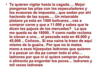 Te quieren vigilar hasta la cagada…. Mejor ponganse las pilas con los especuladores y los evasores de impuesto…que andan por ahí haciendo de las suyas…. Un miserable platano ya esta en 1500 bolivares…vas a comprar carne y que a 11.000 y sabes que te dicen los pajuos de los mercados?  La que me queda es de 18000.. Y como nadie reclama lo clavan a uno… el pescado esta en 40.000 y 45.000 .. Coñooo.. Si esa vaina la traen de aquí mismo de la guaira.. Por que no le metes mano a esos hijoeputas ladrones que quieren ir a pescar un dia pa comer todo el año… ladrones por que ni si quiera compran purina o alimento pa engordar los peces… ladrones y mil veces ladrones 