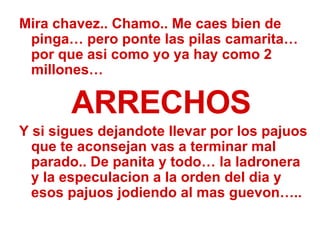 Mira chavez.. Chamo.. Me caes bien de pinga… pero ponte las pilas camarita…por que asi como yo ya hay como 2 millones… ARRECHOS Y si sigues dejandote llevar por los pajuos que te aconsejan vas a terminar mal parado.. De panita y todo… la ladronera y la especulacion a la orden del dia y esos pajuos jodiendo al mas guevon….. 