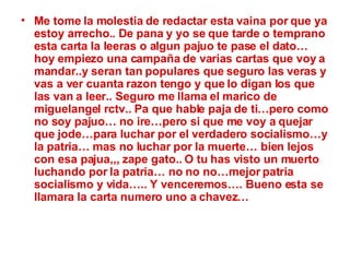 Me tome la molestia de redactar esta vaina por que ya estoy arrecho.. De pana y yo se que tarde o temprano esta carta la leeras o algun pajuo te pase el dato… hoy empiezo una campaña de varias cartas que voy a mandar..y seran tan populares que seguro las veras y vas a ver cuanta razon tengo y que lo digan los que las van a leer.. Seguro me llama el marico de miguelangel rctv.. Pa que hable paja de ti…pero como no soy pajuo… no ire…pero si que me voy a quejar que jode…para luchar por el verdadero socialismo…y la patria… mas no luchar por la muerte… bien lejos con esa pajua,,, zape gato.. O tu has visto un muerto luchando por la patria… no no no…mejor patria socialismo y vida….. Y venceremos…. Bueno esta se llamara la carta numero uno a chavez…   
