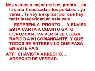 Nos vemos o mejor me lees pronto… en la carta 2 dedicada a los policias… ya veras.. Te voy a explicar por que hay tanta inseguridad en este pais.. ESPERENLA  PRONTO…. Y ENVIEN ESTA CARTA A CUANTO GATO CONOZCAN.. PA VER SI LE LLEGA RAPIDO A MI COMANDANTE  Y QUE TODOS SE ENTEREN LO QUE PASA EN ESTE PAIS. ATT:  CHAVISTA ARRECHO…. ARRECHO DE VERDAD. 