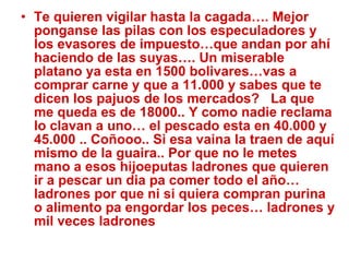 Te quieren vigilar hasta la cagada…. Mejor ponganse las pilas con los especuladores y los evasores de impuesto…que andan por ahí haciendo de las suyas…. Un miserable platano ya esta en 1500 bolivares…vas a comprar carne y que a 11.000 y sabes que te dicen los pajuos de los mercados?  La que me queda es de 18000.. Y como nadie reclama lo clavan a uno… el pescado esta en 40.000 y 45.000 .. Coñooo.. Si esa vaina la traen de aquí mismo de la guaira.. Por que no le metes mano a esos hijoeputas ladrones que quieren ir a pescar un dia pa comer todo el año… ladrones por que ni si quiera compran purina o alimento pa engordar los peces… ladrones y mil veces ladrones 