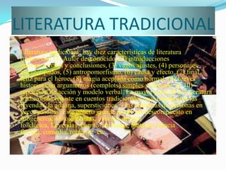 LITERATURA TRADICIONAL
 Literatura tradicional: hay diez características de literatura
  tradicional: (1) Autor desconocido, (2) introducciones
  convencionales y conclusiones, (3) vagos ajustes, (4) personajes
  estereotipados, (5) antropomorfismo, (6) causa y efecto, (7) final
  feliz para el héroe, (8) magia aceptada como normal, (9) breves
  historias con argumentos (complots) simples y directos, (y 10)
  repetición de acción y modelo verbal. La mayor parte de la Literatura
  tradicional consiste en cuentos tradicionales, que transportan las
  leyendas, la aduana, supersticiones, y las creencias de personas en
  veces pasadas. Este género grande puede ser descompuesto en
  subgéneros: Mitos, fábulas, baladas, música
  folklórica, Leyendas, cuentos de hadas, fantasía, ciencia
  ficción, comedia, romance, etc.
 