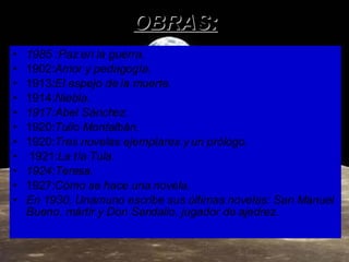 OBRAS: 1985 :Paz en la guerra. 1902: Amor y pedagogía. 1913 :El espejo de la muerte . 1914: Niebla. 1917:Abel Sánchez. 1920: Tulio Montalbán .  1920: Tres novelas ejemplares y un prólogo . 1921: La tía Tula. 1924:Teresa. 1927: Cómo se hace una novela. En 1930, Unamuno escribe sus últimas novelas: San Manuel Bueno, mártir y Don Sandalio, jugador de ajedrez.   