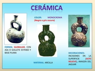 CERÁMICACOLOR: MONOCROMA (Negro o gris oscuro)FORMA: GLOBULAR, CON ASA O GOLLETE ESTRIBO Y BASE PLANADECORACIONES: INCISIONES EN LA SUPERFICIE (ALTO RELIEVE), IMAGEN DEL JAGUARMATERIAL: ARCILLA