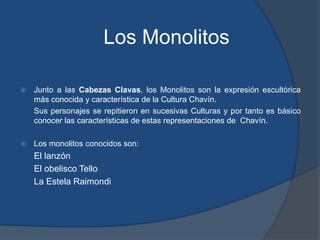 Los MonolitosJunto a las Cabezas Clavas, los Monolitos son la expresión escultórica más conocida y característica de la Cultura Chavín.	Sus personajes se repitieron en sucesivas Culturas y por tanto es básico conocer las características de estas representaciones de  Chavín.Los monolitos conocidos son:	El lanzón	El obelisco Tello	La Estela Raimondi