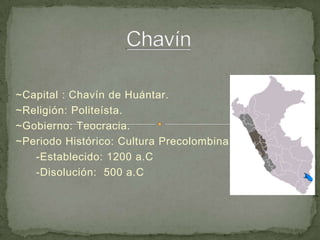 Chavín ~Capital : Chavín de Huántar. ~Religión: Politeísta. ~Gobierno: Teocracia. ~Periodo Histórico: Cultura Precolombina       -Establecido: 1200 a.C       -Disolución:  500 a.C      