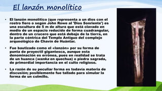 El lanzón monolítico
• El lanzón monolítico (que representa a un dios con el
rostro fiero o según John Rowe al 'Dios Sonriente') es
una escultura de 5 m de altura que está clavado en
medio de un espacio reducido de forma cuadrangular,
dentro de un crucero que está debajo de la tierra, en
la parte céntrica del Templo Antiguo del complejo
arqueológico de Chavín de Huántar.
• Fue bautizado como el «lanzón» por su forma de
punta de proyectil gigantesca, aunque esta
denominación es errónea, pues en realidad se trata
de un huanca (wanka en quechua) o piedra sagrada,
de primordial importancia en el culto religioso.
• La razón de su peculiar forma es todavía materia de
discusión; posiblemente fue tallado para simular la
forma de un colmillo.
 