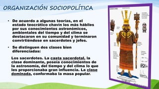 ORGANIZACIÓN SOCIOPOLÍTICA
• De acuerdo a algunas teorías, en el
estado teocrático chavín los más hábiles
por sus conocimientos astronómicos,
ambientales del tiempo y del clima se
destacaron en su comunidad y terminaron
convirtiéndose en sacerdotes y jefes.
• Se distinguen dos clases bien
diferenciadas:
Los sacerdotes. La casta sacerdotal, la
clase dominante, poseía conocimientos de
la astronomía, del tiempo y del clima lo que
les proporcionaba gran influencia. La clase
dominada, conformaba la masa popular.
 