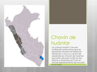 Chavín de
huántar
La cultura chavín1 fue una
civilización preincaica que se
desarrolló durante el Horizonte
Temprano y tuvo su centro de
desarrollo en Chavín de Huántar
que está ubicado entre los ríos
Mosna y Huachecsa,2 3 en el
actual departamento de Ancash
en el Perú.
 