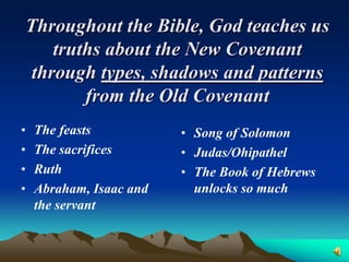 Throughout the Bible, God teaches us
    truths about the New Covenant
 through types, shadows and patterns
        from the Old Covenant
•   The feasts           • Song of Solomon
•   The sacrifices       • Judas/Ohipathel
•   Ruth                 • The Book of Hebrews
•   Abraham, Isaac and     unlocks so much
    the servant
 