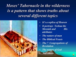 Moses’ Tabernacle in the wilderness
is a pattern that shows truths about
       several different topics
                  • It’s a replica of Heaven
                  • It portrays Yeshua the
                    Messiah and           His
                    attributes
                  • The nature of man
                  • The Biblical Feasts
                  • The 7 Congregations of
                    Revelation
                  • The nature of God
                  • And others …..
 