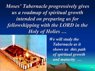 Moses’ Tabernacle progressively gives
  us a roadmap of spiritual growth
     intended on preparing us for
fellowshipping with the LORD in the
          Holy of Holies …
                   We will study the
                    Tabernacle as it
                    shows us this path
                    of spiritual growth
                    and maturity …
 