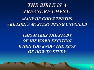 THE BIBLE IS A
      TREASURE CHEST!
       MANY OF GOD’S TRUTHS
ARE LIKE A MYSTERY BEING UNVEILED

     THIS MAKES THE STUDY
     OF HIS WORD EXCITING
    WHEN YOU KNOW THE KEYS
       OF HOW TO STUDY
 