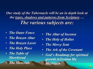 Our study of the Tabernacle will be an in depth look at
 the types, shadows and patterns from Scripture …
         The various subjects are:
• The Outer Fence       •   The Altar of Incense
• The Brazen Altar      •   The Holy of Holies
• The Brazen Laver      •   The Mercy Seat
• The Holy Place        •   The Ark of the Covenant
• The Table of          •   God’s Roadmap for spiritual
  Shewbread                 growth inYeshua Ha
• The Menorah               Mashiach
 