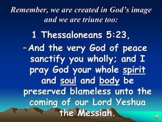 Remember, we are created in God’s image
       and we are triune too:
      1 Thessaloneans 5:23,
   – And the very God of peace
     sanctify you wholly; and I
     pray God your whole spirit
        and soul and body be
   preserved blameless unto the
     coming of our Lord Yeshua
            the Messiah.
 