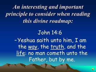 An interesting and important
principle to consider when reading
       this divine roadmap:
              John 14:6
   – Yeshua saith unto him, I am
     the way, the truth, and the
    life: no man cometh unto the
          Father, but by me.
 