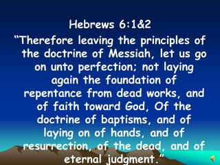 Hebrews 6:1&2
“Therefore leaving the principles of
 the doctrine of Messiah, let us go
    on unto perfection; not laying
        again the foundation of
  repentance from dead works, and
    of faith toward God, Of the
    doctrine of baptisms, and of
      laying on of hands, and of
  resurrection, of the dead, and of
          eternal judgment.”
 