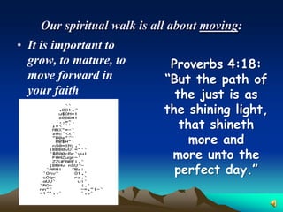 Our spiritual walk is all about moving:
• It is important to
  grow, to mature, to       Proverbs 4:18:
  move forward in          “But the path of
  your faith                 the just is as
                           the shining light,
                              that shineth
                                more and
                            more unto the
                             perfect day.”
 